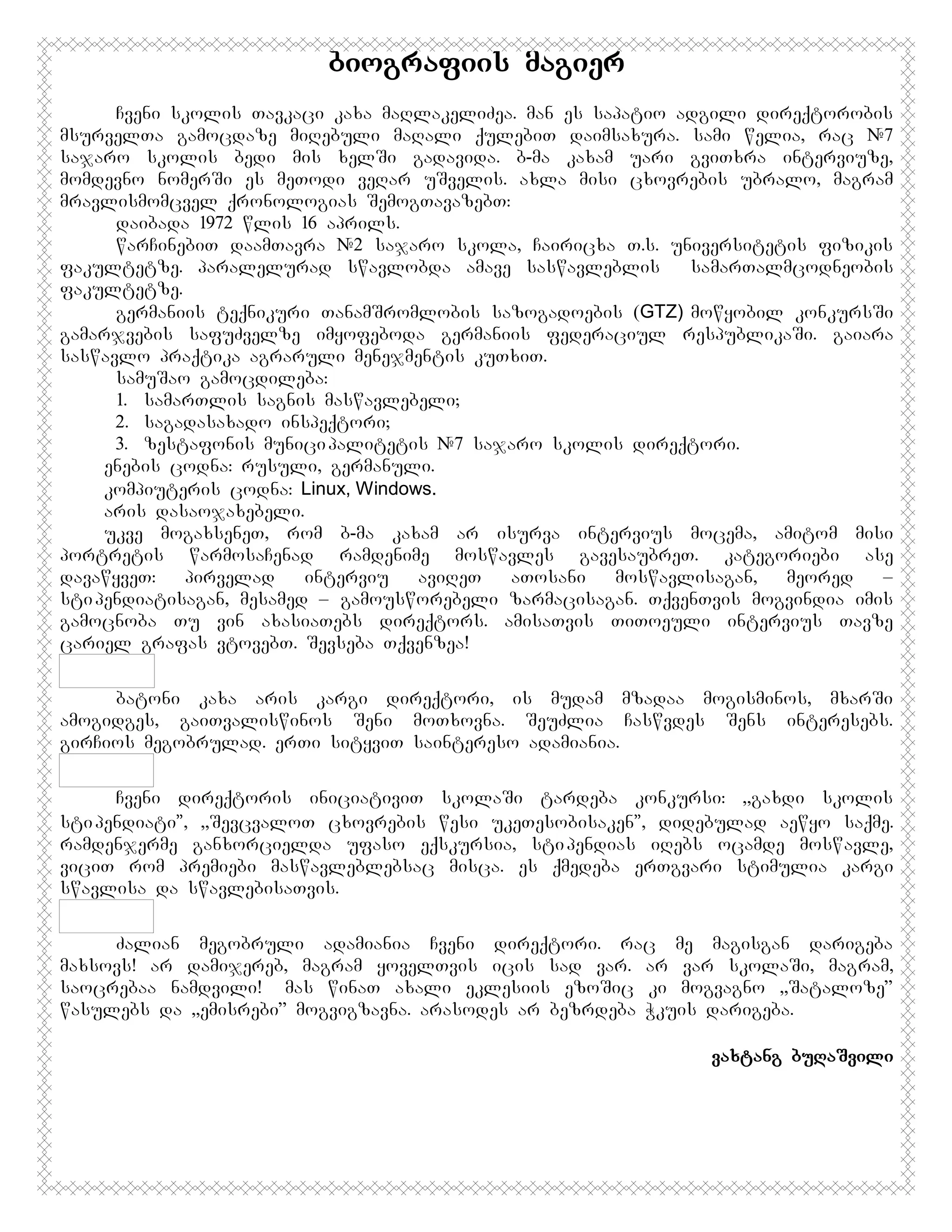 biografiis magier
Cveni skolis Tavkaci kaxa maRlakeliZea. man es sapatio adgili direqtorobis
msurvelTa gamocdaze miRebuli maRali qulebiT daimsaxura. sami welia, rac #7
sajaro skolis bedi mis xelSi gadavida. b-ma kaxam uari gviTxra interviuze,
momdevno nomerSi es meTodi veRar uSvelis. axla misi cxovrebis ubralo, magram
mravlismomcvel qronologias SemogTavazebT:
daibada 1972 wlis 16 aprils.
warCinebiT daamTavra #2 sajaro skola, Cairicxa T.s. universitetis fizikis
fakultetze. paralelurad swavlobda amave saswavleblis
samarTalmcodneobis
fakultetze.
germaniis teqnikuri TanamSromlobis sazogadoebis (GTZ) mowyobil konkursSi
gamarjvebis safuZvelze imyofeboda germaniis federaciul respublikaSi. gaiara
saswavlo praqtika agraruli menejmentis kuTxiT.
samuSao gamocdileba:
1. samarTlis sagnis maswavlebeli;
2. sagadasaxado inspeqtori;
3. zestafonis munici palitetis #7 sajaro skolis direqtori.
enebis codna: rusuli, germanuli.
kompiuteris codna: Linux, Windows.
aris dasaojaxebeli.
ukve mogaxseneT, rom b-ma kaxam ar isurva intervius mocema, amitom misi
portretis warmosaCenad ramdenime moswavles gavesaubreT. kategoriebi ase
davawyveT:
pirvelad
interviu
aviReT
aTosani
moswavlisagan,
meored
–
sti pendiatisagan, mesamed – gamousworebeli zarmacisagan. TqvenTvis mogvindia imis
gamocnoba Tu vin axasiaTebs direqtors. amisaTvis TiToeuli intervius Tavze
cariel grafas vtovebT. Sevseba Tqvenzea!
batoni kaxa aris kargi direqtori, is mudam mzadaa mogisminos, mxarSi
amogidges, gaiTvaliswinos Seni moTxovna. SeuZlia Caswvdes Sens interesebs.
girCios megobrulad. erTi sityviT saintereso adamiania.
Cveni direqtoris iniciativiT skolaSi tardeba konkursi: ,,gaxdi skolis
sti pendiati”, ,,SevcvaloT cxovrebis wesi ukeTesobisaken”, didebulad aewyo saqme.
ramdenjerme ganxorcielda ufaso eqskursia, sti pendias iRebs ocamde moswavle,
viciT rom premiebi maswavleblebsac misca. es qmedeba erTgvari stimulia kargi
swavlisa da swavlebisaTvis.
Zalian megobruli adamiania Cveni direqtori. rac me magisgan darigeba
maxsovs! ar damijereb, magram yovelTvis icis sad var. ar var skolaSi, magram,
saocrebaa namdvili! Amas winaT axali eklesiis ezoSic ki mogvagno ,,Sataloze”
wasulebs da ,,emisrebi” mogvigzavna. arasodes ar bezrdeba Wkuis darigeba.
vaxtang buRaSvili

 