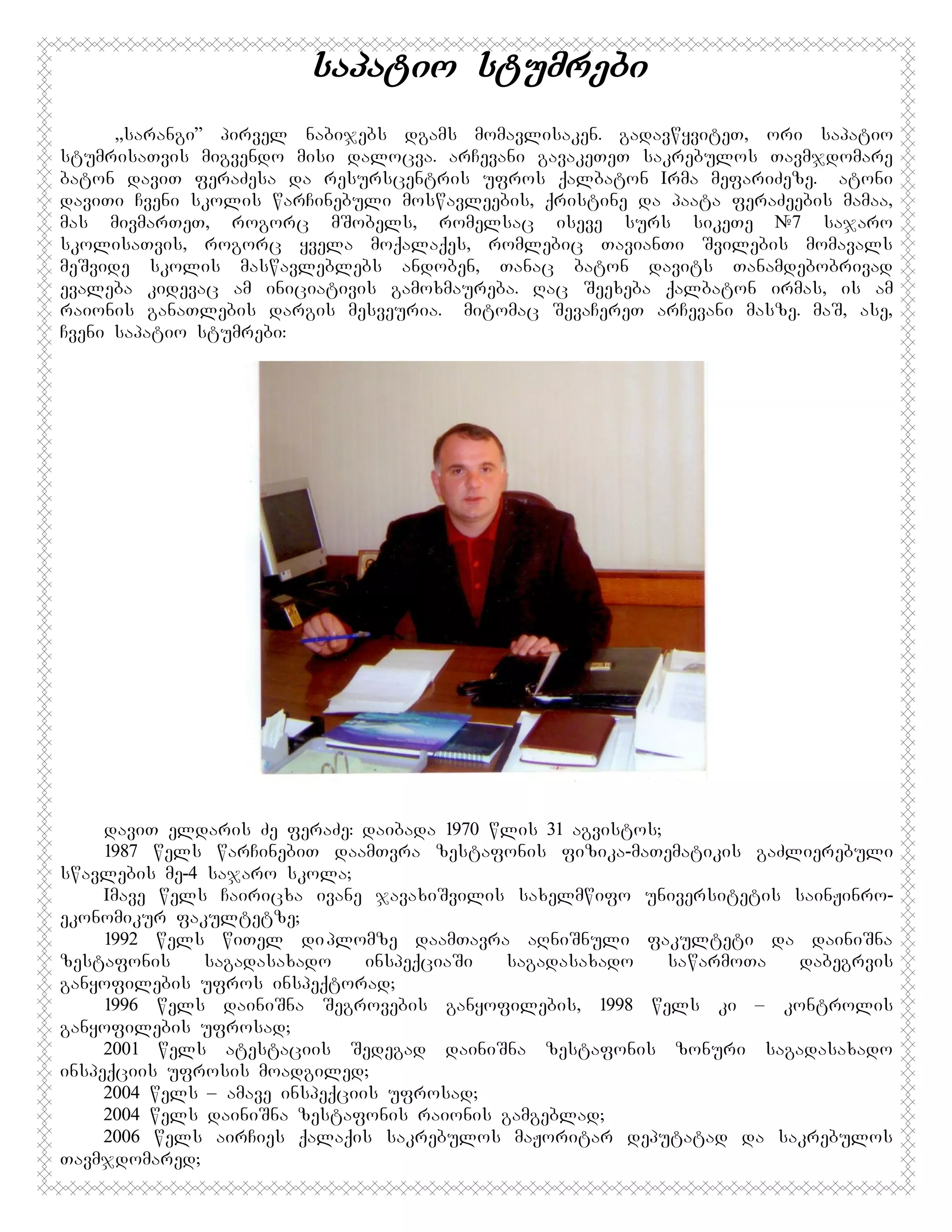 sapatio stumrebi
,,sarangi” pirvel nabijebs dgams momavlisaken. gadavwyviteT, ori sapatio
stumrisaTvis migvendo misi dalocva. arCevani gavakeTeT sakrebulos Tavmjdomare
baton daviT feraZesa da resurscentris ufros qalbaton Irma mefariZeze. Batoni
daviTi Cveni skolis warCinebuli moswavleebis, qristine da paata feraZeebis mamaa,
mas mivmarTeT, rogorc mSobels, romelsac iseve surs sikeTe #7 sajaro
skolisaTvis, rogorc yvela moqalaqes, romlebic TavianTi Svilebis momavals
meSvide skolis maswavleblebs andoben, Tanac baton davits Tanamdebobrivad
evaleba kidevac am iniciativis gamoxmaureba. Rac Seexeba qalbaton irmas, is am
raionis ganaTlebis dargis mesveuria. Amitomac SevaCereT arCevani masze. maS, ase,
Cveni sapatio stumrebi:

daviT eldaris Ze feraZe: daibada 1970 wlis 31 agvistos;
1987 wels warCinebiT daamTvra zestafonis fizika-maTematikis gaZlierebuli
swavlebis me-4 sajaro skola;
Imave wels Cairicxa ivane javaxiSvilis saxelmwifo universitetis sainJinroekonomikur fakultetze;
1992 wels wiTel di plomze daamTavra aRniSnuli fakulteti da dainiSna
zestafonis
sagadasaxado
inspeqciaSi
sagadasaxado
sawarmoTa
dabegrvis
ganyofilebis ufros inspeqtorad;
1996 wels dainiSna Segrovebis ganyofilebis, 1998 wels ki – kontrolis
ganyofilebis ufrosad;
2001 wels atestaciis Sedegad dainiSna zestafonis zonuri sagadasaxado
inspeqciis ufrosis moadgiled;
2004 wels – amave inspeqciis ufrosad;
2004 wels dainiSna zestafonis raionis gamgeblad;
2006 wels airCies qalaqis sakrebulos maJoritar deputatad da sakrebulos
Tavmjdomared;

 