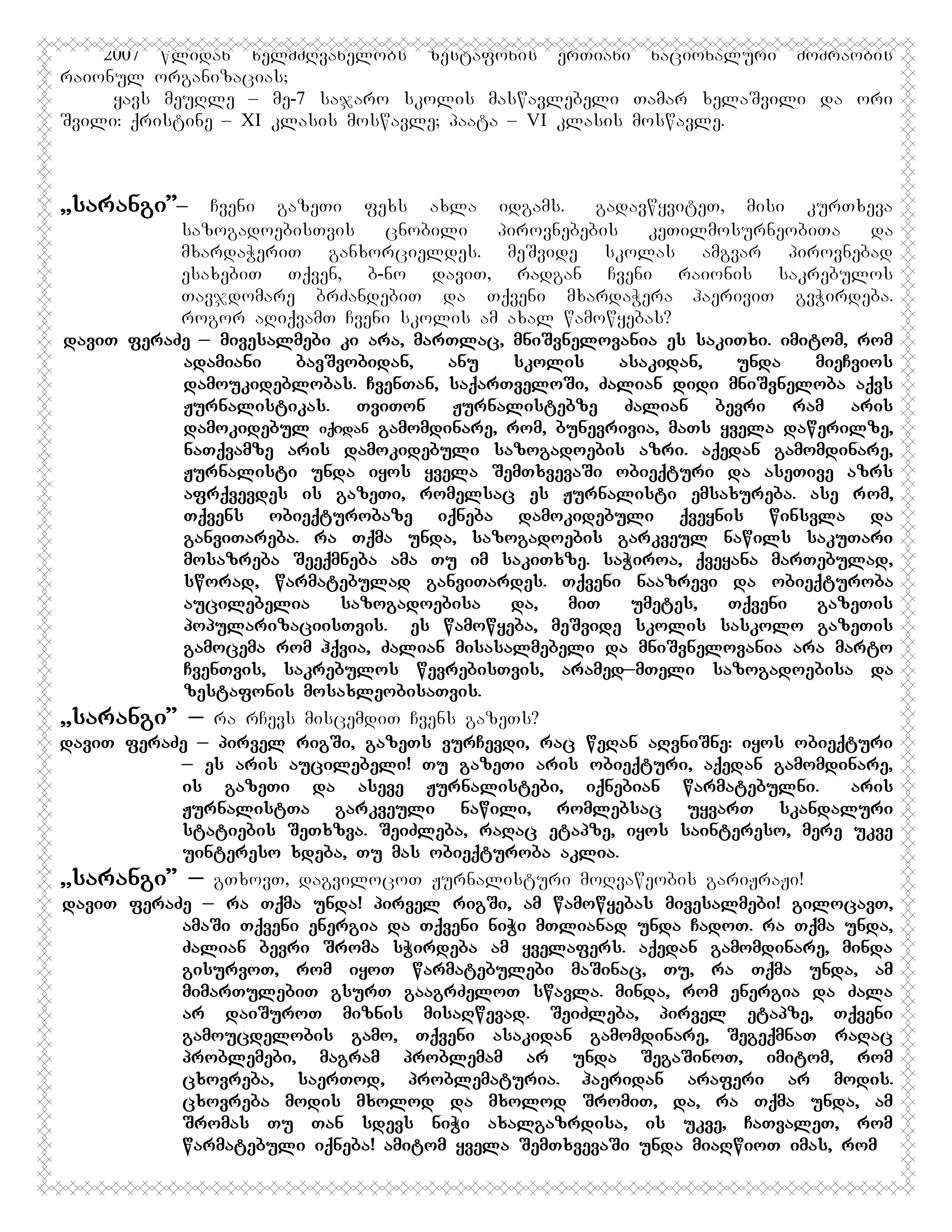 2007 wlidan xelmZRvanelobs zestafonis erTiani nacionaluri moZraobis
raionul organizacias;
Hyavs meuRle – me-7 sajaro skolis maswavlebeli Tamar xelaSvili da ori
Svili: qristine – XI klasis moswavle; paata – VI klasis moswavle.

,,sarangi”_

Cveni gazeTi fexs axla idgams. GgadavwyviteT, misi kurTxeva
sazogadoebisTvis
cnobili
pirovnebebis
keTilmosurneobiTa
da
mxardaWeriT ganxorcieldes. meSvide skolas amgvar pirovnebad
esaxebiT Tqven, b-no daviT, radgan Cveni raionis sakrebulos
Tavjdomare brZandebiT da Tqveni mxardaWera haeriviT gvWirdeba.
rogor aRiqvamT Cveni skolis am axal wamowyebas?
daviT feraZe _ mivesalmebi ki ara, marTlac, mniSvnelovania es sakiTxi. imitom, rom
adamiani
bavSvobidan,
anu
skolis
asakidan,
unda
mieCvios
damoukideblobas. CvenTan, saqarTveloSi, Zalian didi mniSvneloba aqvs
Jurnalistikas. TviTon Jurnalistebze Zalian bevri ram aris
damokidebul iqიdan gamomdinare, rom, bunevrivia, maTs yvela dawerilze,
naTqvamze aris damokidebuli sazogadoebis azri. aqedan gamomdinare,
Jurnalisti unda iyos yvela SemTxvevaSi obieqturi da aseTive azrs
afrqvevdes is gazeTi, romelsac es Jurnalisti emsaxureba. ase rom,
Tqvens obieqturobaze iqneba damokidebuli qveynis winsvla da
ganviTareba. ra Tqma unda, sazogadoebis garkveul nawils sakuTari
mosazreba Seeqmneba ama Tu im sakiTxze. saWiroa, qveyana marTebulad,
sworad, warmatebulad ganviTardes. Tqveni naazrevi da obieqturoba
aucilebelia
sazogadoebisa
da,
miT
umetes,
Tqveni
gazeTis
popularizaciisTvis. Ees wamowyeba, meSvide skolis saskolo gazeTis
gamocema rom hqvia, Zalian misasalmebeli da mniSvnelovania ara marto
CvenTvis, sakrebulos wevrebisTvis, aramed_mTeli sazogadoebisa da
zestafonis mosaxleobisaTvis.
,,sarangi” _ ra rCevs miscemdiT Cvens gazeTs?
daviT feraZe _Ppirvel rigSi, gazeTs vurCevdi, rac weRan aRvniSne: iyos obieqturi
_ es aris aucilebeli! Tu gazeTi aris obieqturi, aqedan gamomdinare,
is gazeTi da aseve Jurnalistebi, iqnebian warmatebulni.A aris
JurnalistTa garkveuli nawili, romlebsac uyvarT skandaluri
statiebis SeTxzva. SeiZleba, raRac etapze, iyos saintereso, mere ukve
uintereso xdeba, Tu mas obieqturoba aklia.
,,sarangi” _ gTxovT, dagvilocoT Jurnalisturi moRvaweobis gariJraJi!
daviT feraZe _ ra Tqma unda! pirvel rigSi, am wamowyebas mivesalmebi! gilocavT,
amaSi Tqveni energia da Tqveni niWi mTlianad unda CadoT. ra Tqma unda,
Zalian bevri Sroma sWirdeba am yvelafers. aqedan gamomdinare, minda
gisurvoT, rom iyoT warmatebulebi maSinac, Tu, ra Tqma unda, am
mimarTulebiT gsurT gaagrZeloT swavla. minda, rom energia da Zala
ar daiSuroT miznis misaRwevad. SeiZleba, pirvel etapze, Tqveni
gamoucdelobis gamo, Tqveni asakidan gamomdinare, SegeqmnaT raRac
problemebi, magram problemam ar unda SegaSinoT, imitom, rom
cxovreba, saerTod, problematuria. haeridan araferi ar modis.
cxovreba modis mxolod da mxolod SromiT, da, ra Tqma unda, am
Sromas Tu Tan sdevs niWi axalgazrdisa, is ukve, CaTvaleT, rom
warmatebuli iqneba! amitom yvela SemTxvevaSi unda miaRwioT imas, rom

 