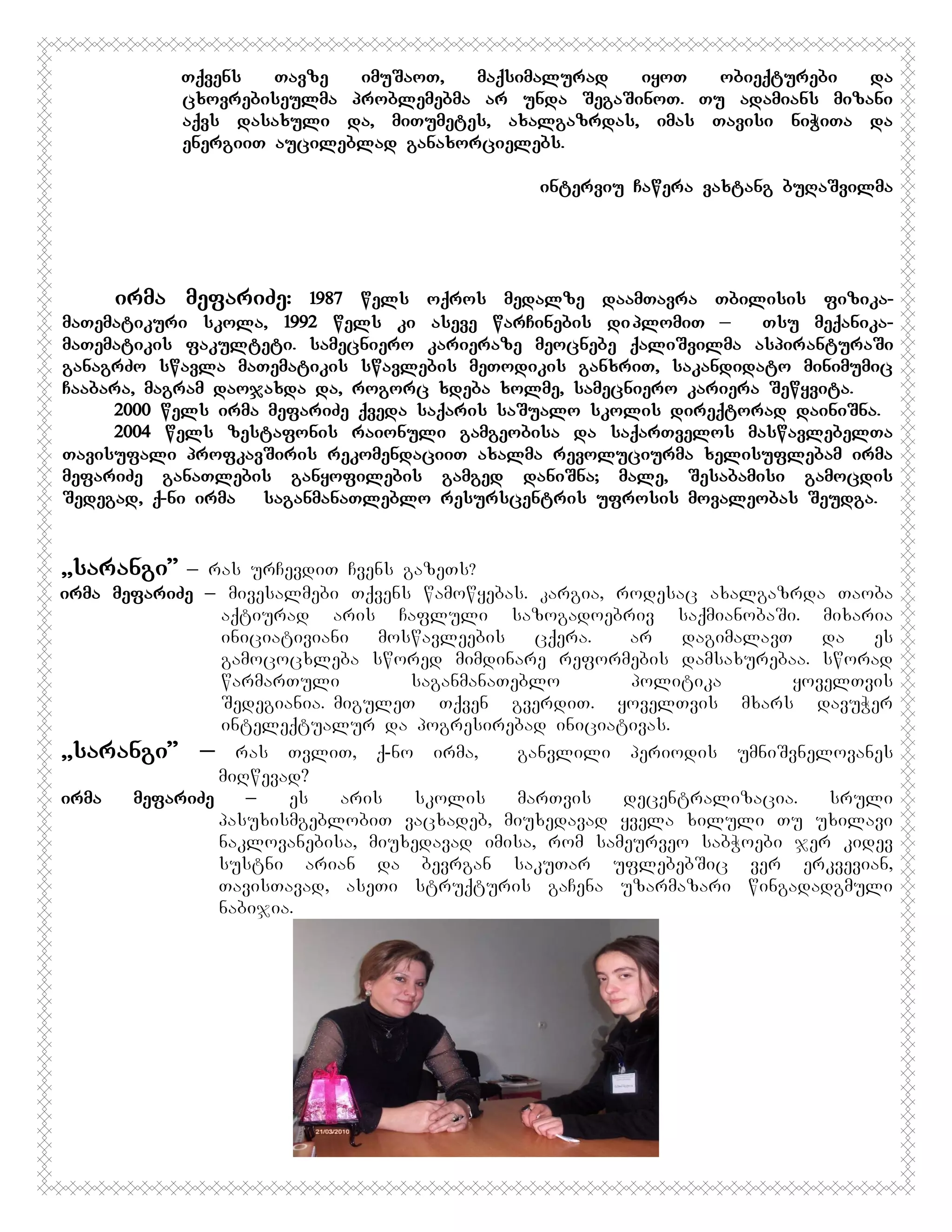 Tqvens
Tavze
imuSaoT,
maqsimalurad
iyoT
obieqturebi
da
cxovrebiseulma problemebma ar unda SegaSinoT. Tu adamians mizani
aqvs dasaxuli da, miTumetes, axalgazrdas, imas Tavisi niWiTa da
energiiT aucileblad ganaxorcielebs.
interviu Cawera vaxtang buRaSvilma

irma mefariZe:

1987 wels oqros medalze daamTavra Tbilisis fizikamaTematikuri skola, 1992 wels ki aseve warCinebis di plomiT _
Tsu meqanikamaTematikis fakulteti. samecniero karieraze meocnebe qaliSvilma aspiranturaSi
ganagrZo swavla maTematikis swavlebis meTodikis ganxriT, sakandidato minimumic
Caabara, magram daojaxda da, rogorc xdeba xolme, samecniero kariera Sewyvita.
2000 wels irma mefariZe qveda saqaris saSualo skolis direqtorad dainiSna.
2004 wels zestafonis raionuli gamgeobisa da saqarTvelos maswavlebelTa
Tavisufali profkavSiris rekomendaciiT axalma revoluciurma xelisuflebam irma
mefariZe ganaTlebis ganyofilebis gamged daniSna; male, Sesabamisi gamocdis
Sedegad, q-ni irma saganmanaTleblo resurscentris ufrosis movaleobas Seudga.

,,sarangi”

_ ras urCevdiT Cvens gazeTs?
irma mefariZe _ mivesalmebi Tqvens wamowyebas. kargia, rodesac axalgazrda Taoba
aqtiurad aris Cafluli sazogadoebriv saqmianobaSi. mixaria
iniciativiani
moswavleebis
cqera.
Aar
dagimalavT
da
es
gamococxleba swored mimdinare reformebis damsaxurebaa. sworad
warmarTuli
saganmanaTeblo
politika
yovelTvis
Sedegiania.MmiguleT Tqven gverdiT. yovelTvis mxars davuWer
inteleqtualur da pogresirebad iniciativas.
,,sarangi” _ ras TvliT, q-no irma,
ganvlili periodis umniSvnelovanes
miRwevad?
irma
mefariZe
_
es
aris
skolis
marTvis
decentralizacia.
sruli
pasuxismgeblobiT vacxadeb, miuxedavad yvela xiluli Tu uxilavi
naklovanebisa, miuxedavad imisa, rom sameurveo sabWoebi jer kidev
sustni arian da bevrgan sakuTar uflebebSic ver erkvevian,
TavisTavad, aseTi struqturis gaCena uzarmazari wingadadgmuli
nabijia.

 