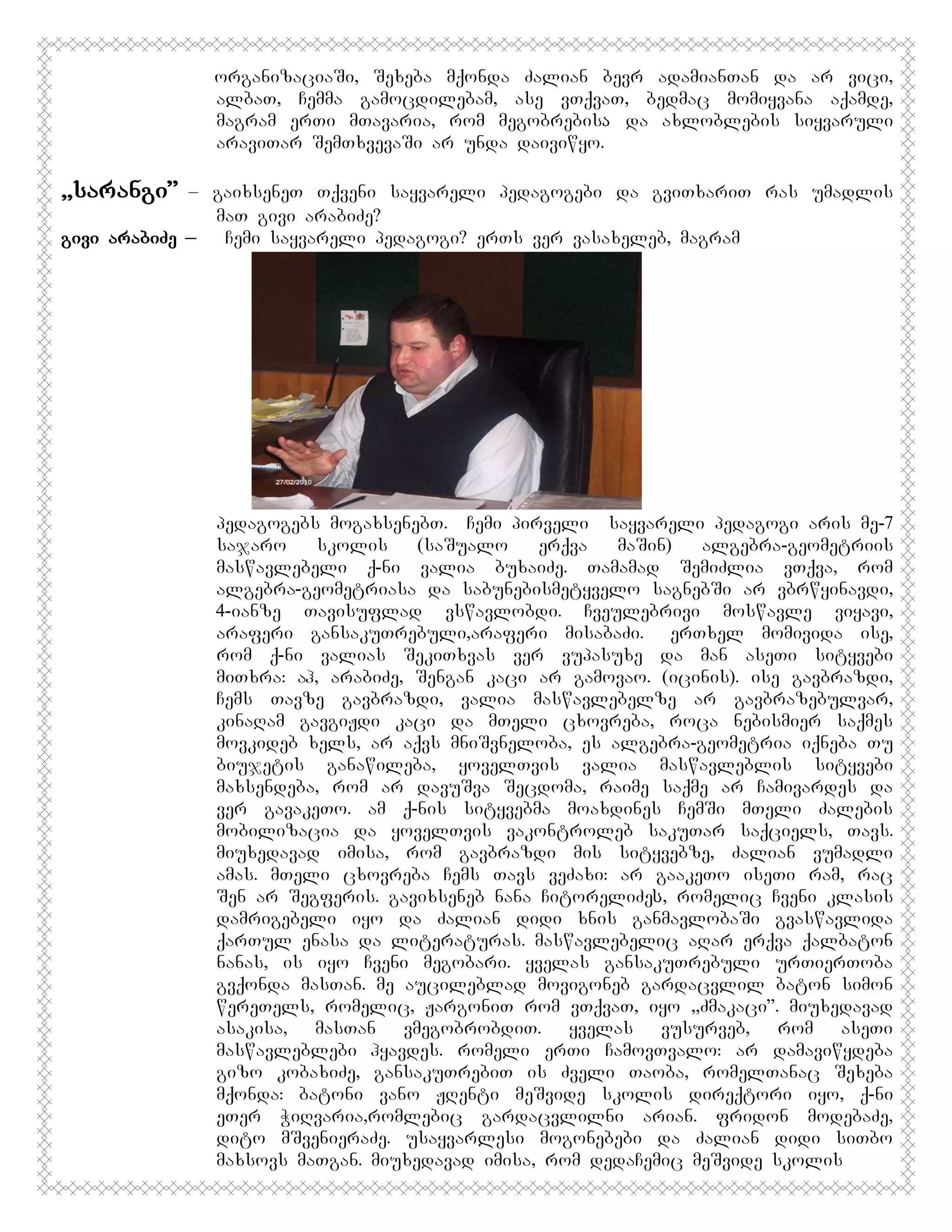 organizaciaSi, Sexeba mqonda Zalian bevr adamianTan da ar vici,
albaT, Cemma gamocdilebam, ase vTqvaT, bedmac momiyvana aqamde,
magram erTi mTavaria, rom megobrebisა da axloblebis siyvaruli
araviTar SemTxvevaSi ar unda daiviwyo.

,,sarangi”

– gaixseneT Tqveni sayvareli pedagogebi da gviTxariT ras umadlis
maT givi arabiZe?
givi arabiZe _
Cemi sayvareli pedagogi? erTs ver vasaxeleb, magram

pedagogebs mogaxsenebT. PCemi pirveli sayvareli pedagogi aris me-7
sajaro
skolis
(saSualo
erqva
maSin)
algebra-geometriis
maswavlebeli q-ni valia buxaiZe. Tamamad SemiZlia vTqva, rom
algebra-geometriasa da sabunebismetyvelo sagnebSi ar vbrwyinavdi,
4-ianze Tavisuflad vswavlobdi. Cveulebrivi moswavle viyavi,
araferi gansakuTrebuli,araferi misabaZi. EerTxel momivida ise,
rom q-ni valias SekiTxvas ver vupasuxe da man aseTi sityvebi
miTxra: ah, arabiZe, Sengan kaci ar gamovao. (icinis). ise gavbrazdi,
Cems Tavze gavbrazdi, valia maswavlebelze ar gavbrazebulvar,
kinaRam gavgiJdi kaci da mTeli cxovreba, roca nebismier saqmes
movkideb xels, ar aqvs mniSvneloba, es algebra-geometria iqneba Tu
biujetis ganawileba, yovelTvis valia maswavleblis sityvebi
maxsendeba, rom ar davuSva Secdoma, raime saqme ar Camivardes da
ver gavakeTo. am q-nis sityvebma moaxdines CemSi mTeli Zalebis
mobilizacia da yovelTvis vakontroleb sakuTar saqciels, Tavs.
miuxedavad imisa, rom gavbrazdi mis sityvebze, Zalian vumadli
amas. mTeli cxovreba Cems Tavs veZaxi: ar gaakeTo iseTi ram, rac
Sen ar Segferis. gavixseneb nana CitoreliZeს, romelic Cveni klasis
damrigebeli iyo da Zalian didi xnis ganmavlobaSi gvaswavlida
qarTul enasa da literaturas. maswavlebelic aRar erqva qalbaton
nanas, is iyo Cveni megobari. yvelas gansakuTrebuli urTierToba
gvqonda masTan. me aucileblad movigoneb gardacvlil baton simon
wereTels, romelic, JargoniT rom vTqvaT, iyo ,,Zmakaci”. miuxedavad
asakisa, masTan vmegobrobdiT. yvelas vusurveb, rom aseTi
maswavleblebi hyavdes. romeli erTi CamovTvalo: ar damaviwydeba
gizo kobaxiZe, gansakuTrebiT is Zveli Taoba, romelTanac Sexeba
mqonda: batoni vano JRenti meSvide skolis direqtori iyo, q-ni
eTer WiRvaria,romlebic gardacvlilni arian. fridon modebaZe,
dito mSvenieraZe. usayvarlesi mogonebebi da Zalian didi siTbo
maxsovs maTgan. miuxedavad imisa, rom dedaCemic meSvide skolis

 