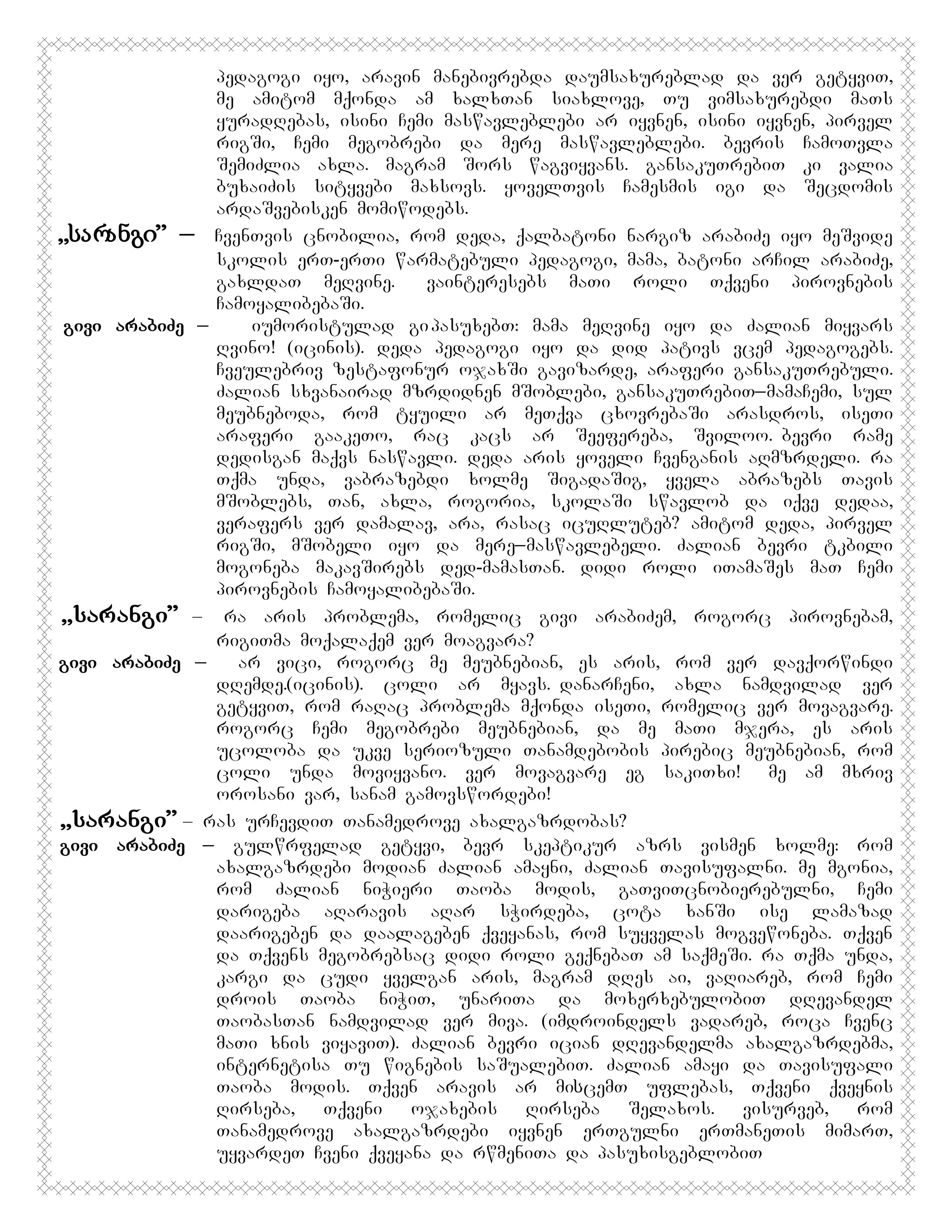 pedagogi iyo, aravin manebivrebda daumsaxureblad da ver getyviT,
me amitom mqonda am xalxTan siaxlove, Tu vimsaxurebdi maTs
yuradRebas, isini Cemi maswavleblebi ar iyvnen, isini iyvnen, pirvel
rigSi, Cemi megobrebi da mere maswavleblebi. bevris CamoTvla
SemiZlia axla. magram Sors wagviyvans. gansakuTrebiT ki valia
buxaiZis sityvebi maxsovs. yovelTvis Camesmis igi da Secdomis
ardaSvebisken momiwodebs.
,,სარანგი” _ CvenTvis cnobilia, rom deda, qalbatoni nargiz arabiZe iyo meSvide
skolis erT-erTi warmatebuli pedagogi, mama, batoni arCil arabiZe,
gaxldaT meRvine. Gvainteresebs maTi roli Tqveni pirovnebis
CamoyalibebaSi.
givi arabiZe _
iumoristulad gi pasuxebT: mama meRvine iyo da Zalian miyvars
Rvino! (icinis). deda pedagogi iyo da did pativs vcem pedagogebs.
Cveulebriv zestafonur ojaxSi gavizarde, araferi gansakuTrebuli.
Zalian sxvanairad mzrdidnen mSoblebi, gansakuTrebiT_mamaCemi, sul
meubneboda, rom tyuili ar meTqva cxovrebaSi arasdros, iseTi
araferi gaakeTo, rac kacs ar Seefereba, Sviloo.Bbevri rame
dedisgan maqvs naswavli. deda aris yoveli Cvenganis aRmzrdeli. ra
Tqma unda, vabrazebdi xolme SigadaSig, yvela abrazebs Tavis
mSoblebs, Tan, axla, rogoria, skolaSi swavlob da iqve dedaa,
verafers ver damalav, ara, rasac icuRluteb? amitom deda, pirvel
rigSi, mSobeli iyo da mere_maswavlebeli. Zalian bevri tkbili
mogoneba makavSirebs ded-mamasTan. didi roli iTamaSes maT Cemi
pirovnebis CamoyalibebaSi.
,,sarangi” – ra aris problema, romelic givi arabiZem, rogorc pirovnebam,
rigiTma moqalaqem ver moagvara?
givi arabiZe _
ar vici, rogorc me meubnebian, es aris, rom ver davqorwindi
dRemde.(icinis). coli ar myavs.DdanarCeni, axla namdvilad ver
getyviT, rom raRac problema mqonda iseTi, romelic ver movagvare.
rogorc Cemi megobrebi meubnebian, da me maTi mjera, es aris
ucoloba da ukve seriozuli Tanamdebobis pirebic meubnebian, rom
coli unda moviyvano. ver movagvare eg sakiTxi! Ame am mxriv
orosani var,Msanam gamovswordebi!
,,sarangi” – ras urCevdiT Tanamedrove axalgazrdobas?
givi arabiZe _ gulwrfelad getyvi, bevr skeptikur azrs vismen xolme: rom
axalgazrdebi modian Zalian amayni, Zalian Tavisufalni. me mgonia,
rom Zalian niWieri Taoba modis, gaTviTcnobierebulni, Cemi
darigeba aRaravis aRar sWirdeba, cota xanSi ise lamazad
daarigeben da daalageben qveyanas, rom suyvelas mogvewoneba. Tqven
da Tqvens megobrebsac didi roli geqnebaT am saqmeSi. ra Tqma unda,
kargi da cudi yvelgan aris, magram dRes ai, vaRiareb, rom Cemi
drois Taoba niWiT, unariTa da moxerxebulobiT dRevandel
TaobasTan namdvilad ver miva. (imdroindels vadareb, roca Cvenc
maTi xnis viyaviT). Zalian bevri ician dRevandelma axalgazrdebma,
internetisa Tu wignebis saSualebiT. Zalian amayi da Tavisufali
Taoba modis. Tqven aravis ar miსcemT uflebas, Tqveni qveynis
Rirseba,
Tqveni
ojaxebis
Rirseba
Selaxos.
visurveb,
rom
Tanamedrove axalgazrdebi iyvnen erTgulni erTmaneTis mimarT,
uyvardeT Cveni qveyana da rwmeniTa da pasuxisgeblobiT

 