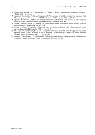 Dentofasial, Vol.13, No.1, Februari 2014:1-6
ISSN:1412-8926
6
16. Kandaswami C, Lee LT, Lee PP, Hwang JJ, Ke FC, Huang YT, Lee MT. The antitumor activities of flavonoids.
PubMed 2005; 19(5): 895-909
17. Soeksmanto MA, Subroto H, Wijaya, Simanjuntak P. Anticancer activity test for extracts of sarang semut plant
(Myrmecodya pendens) to HeLa and MCM-B2 Cells. Pakistan J Biologic Sci 2010; 13: 148-51.
18. Supriatno, Yuletnawati. Aktifitas anti kanker cepharantine pada kanker lidah manusia in vitro (tinjauan
proliferasi, invasi, dan metastasis sel), Majalah Kedokteran Gigi UGM 2006: 141-5.
19. Meyer BN, Ferrigni, Putnam JE, Jacobsen LB, Nichols. Brine shrimp: a convenient general bioassay for active
plant constituents. Planta Medica 1982; 45: 31-4
20. Hertiani T, Sasmito E, Sumardi. Preeliminary study on immunomodulatory effect of sarang semut tubers
Myrmecodia pendans. J Biologic Sci 2010; 10 (3): 136-41
21. Pan M, Chen W, Lin-Shiau S, Ho C, Lin J. Tangeretin induces cell cycle G1 arrest through inhibiting cyclin
dependent kinase 2 and 4 activities as well as elevating Cdk Inhibitors p21 and p27 in human colorectal
carcinoma cells. Carcinogenesis 2002; 23 (10): 1677-84.
22. Middleton EJ, Kandaswami C, Theoharides TC. Efek dari flavonoid tanaman pada sel mamalia: Implikasi untuk
peradangan, penyakit jantung dan kanker. Pharmacol Rev 2000; 52: 673-751.
 