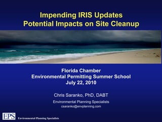 Impending IRIS Updates Potential Impacts on Site Cleanup  Florida Chamber Environmental Permitting Summer School  July 22, 2010 Chris Saranko, PhD, DABT Environmental Planning Specialists  csaranko@envplanning.com 