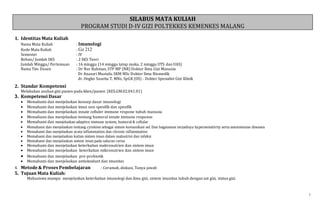 1
SILABUS MATA KULIAH
PROGRAM STUDI D-IV GIZI POLTEKKES KEMENKES MALANG
1. Identitas Mata Kuliah
Nama Mata Kuliah : Imunologi
Kode Mata Kuliah : Gz 212
Semester : IV
Beban/ Jumlah SKS : 2 SKS Teori
Jumlah Minggu/ Pertemuan : 16 minggu (14 minggu tatap muka, 2 minggu UTS dan UAS)
Nama Tim Dosen : Dr Nur Rahman, STP MP (NR) Doktor Ilmu Gizi Manusia
Dr Anasari Mustafa, SKM MSc Doktor Ilmu Biomedik
dr. Ongko Susetia T, MNs, SpGK (OS) - Dokter Spesialist Gizi Klinik
2. Standar Kompetensi
Melakukan asuhan gizi pasien pada klien/pasien (KES.GM.02.041.01)
3. Kompetensi Dasar
 Memahami dan menjelaskan konsep dasar imunologi
 Memahami dan menjelaskan imun non spesifik dan spesifik
 Memahami dan menjelaskan innate celluler immune respone tubuh manusia
 Memahami dan menjelaskan tentang humoral innate immune response
 Memahami dan menjelaskan adaptive immune system, humoral & cellular
 Memahami dan menjelaskan tentang cytokine sebagai sistem komunikasi sel. Dan bagaiaman terjadinya hypersensitivity serta autoimmune diseases
 Memahami dan menjelaskan acute inflammation dan chronic inflammation
 Memahami dan menjelaskan kaitan sistem imun dalam malnutrisi dan infeksi
 Memahami dan menjelaskan sistem imun pada saluran cerna
 Memahami dan menjelaskan keterkaitan makronutrien dan sistem imun
 Memahami dan menjelaskan keterkaitan mikronutrien dan sistem imun
 Memahami dan menjelaskan pre-probiotik
 Memahami dan menjelaskan antioksidant dan imunitas
4. Metode & Proses Pembelajaran : Ceramah, diskusi, Tanya jawab
5. Tujuan Mata Kuliah:
Mahasiswa mampu menjelaskan keterkaitan imunologi dan ilmu gizi, sistem imunitas tubuh dengan zat gizi, status gizi.
 