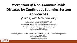 Prevention of Non-Communicable
Diseases by Continuous Learning System
Approaches
(Starting with Kidney Disease)
Rajiv Saran, MBBS, MD, MRCP, MS
Florence E. Bingham Professor of Nephrology
Professor of Medicine and Epidemiology
University of Michigan
Director, United States Renal Data System (USRDS) Coordinating Center
University of Michigan
Ann Arbor, Michigan
 