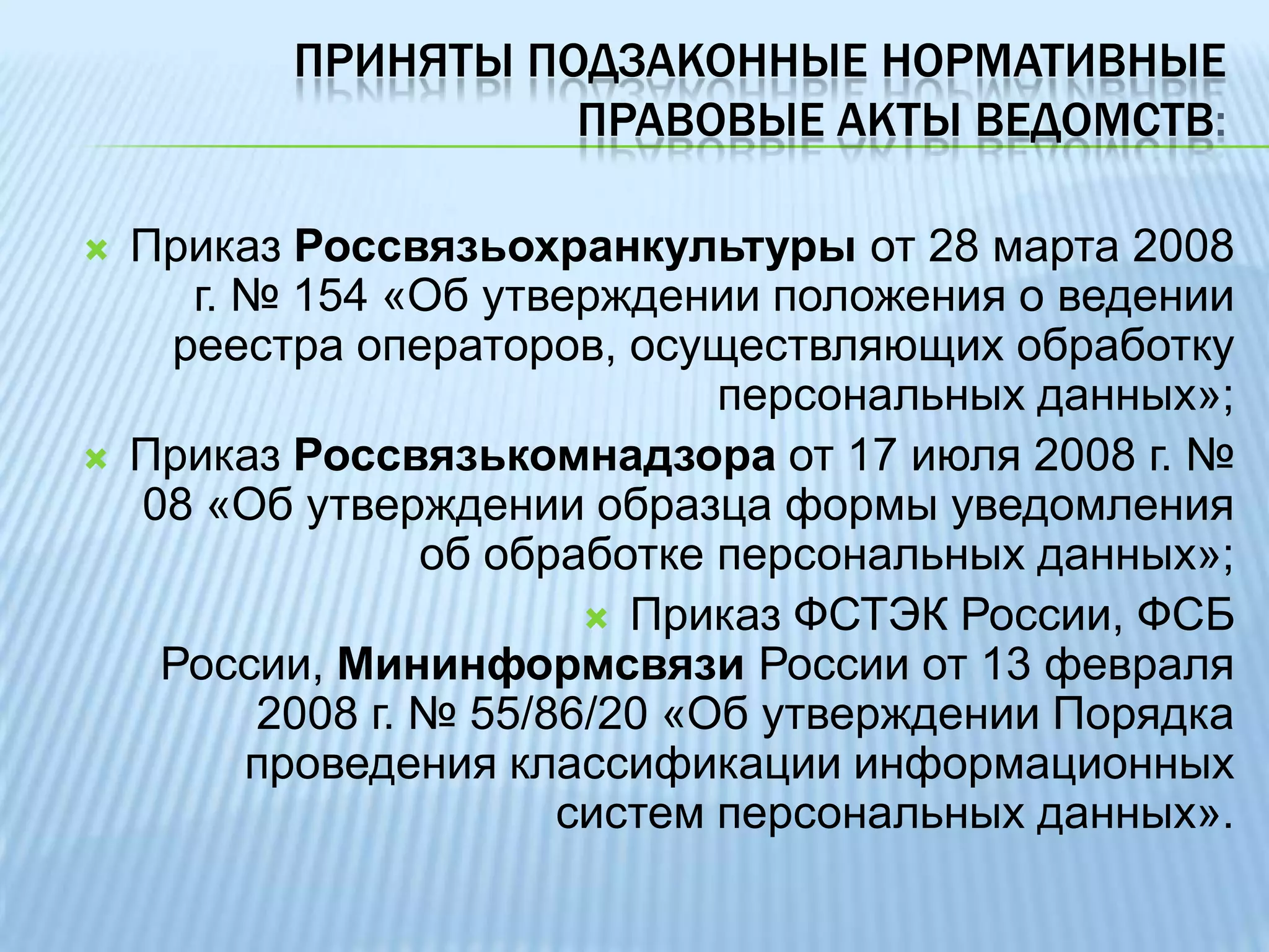 приняты подзаконные нормативные правовые акты ведомств:Приказ Россвязьохранкультуры от 28 марта 2008 г. № 154 «Об утверждении положения о ведении реестра операторов, осуществляющих обработку персональных данных»;Приказ Россвязькомнадзора от 17 июля 2008 г. № 08 «Об утверждении образца формы уведомления об обработке персональных данных»; Приказ ФСТЭК России, ФСБ России, Мининформсвязи России от 13 февраля 2008 г. № 55/86/20 «Об утверждении Порядка проведения классификации информационных систем персональных данных».