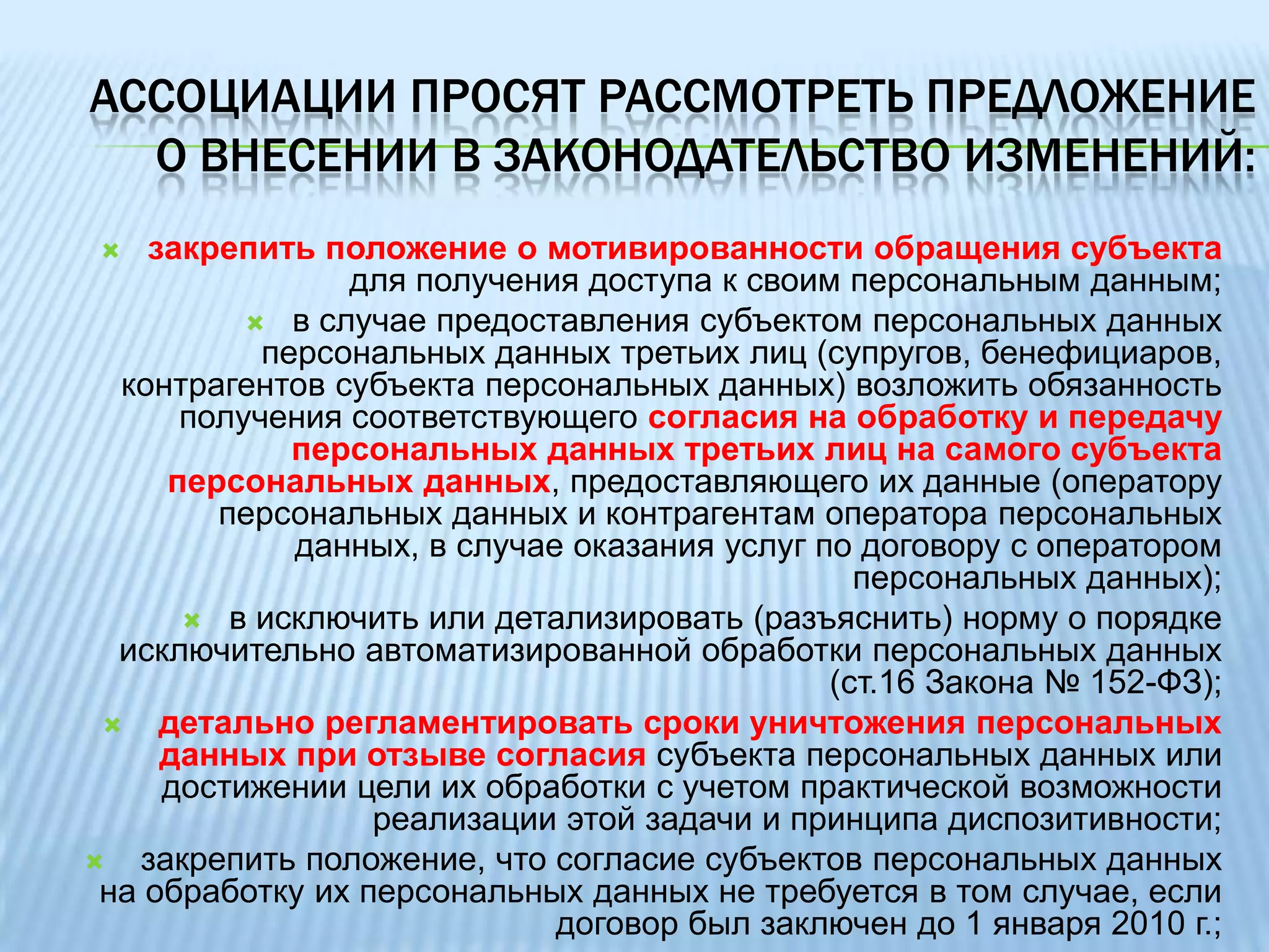 ассоциации просят рассмотреть предложение о внесении в законодательство изменений:• отказаться от модели контроля за соблюдением технических требований к защите персональных данных и перейти на риск-ориентированную модель самостоятельного определения операторами персональных данных применяемых мер при жестком обеспечении механизма возмещения причиненного вреда субъектам персональных данных;•	закрепить  в качестве универсальной модели регулирования отраслевые стандарты (не требования) по обеспечению защиты персональных данных, утверждаемые отраслевыми регуляторами или по согласованию с ними;« закрепить положение, в соответствии с которым к персональным данным, отнесенным в установленном порядке к сведениям, составляющим налоговую тайну, банковскую тайну, коммерческую тайну или иную охраняемую законом тайну, не применяются меры по обеспечению безопасности персональных данных при их обработке, предусмотренные Законом № 152-ФЗ и издаваемыми в соответствии с ним подзаконными актами;закрепить в законе принцип диспозитивности его норм, предоставив операторам и субъектам персональных данных право самостоятельно регламентировать порядок обработки персональных данных в договорах;