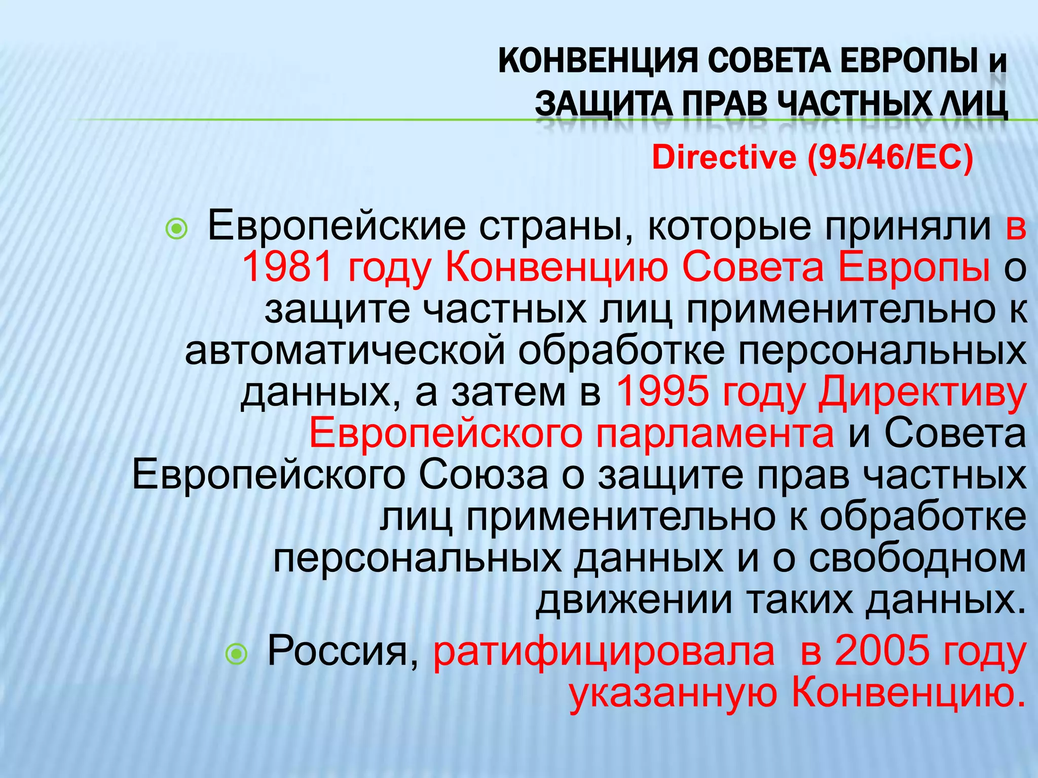 КОНВЕНЦИЯ СОВЕТА ЕВРОПЫ и защита прав частных лиц Directive (95/46/EC)Европейские страны, которые приняли в 1981 году Конвенцию Совета Европы о защите частных лиц применительно к автоматической обработке персональных данных, а затем в 1995 году Директиву Европейского парламента и Совета Европейского Союза о защите прав частных лиц применительно к обработке персональных данных и о свободном движении таких данных. 