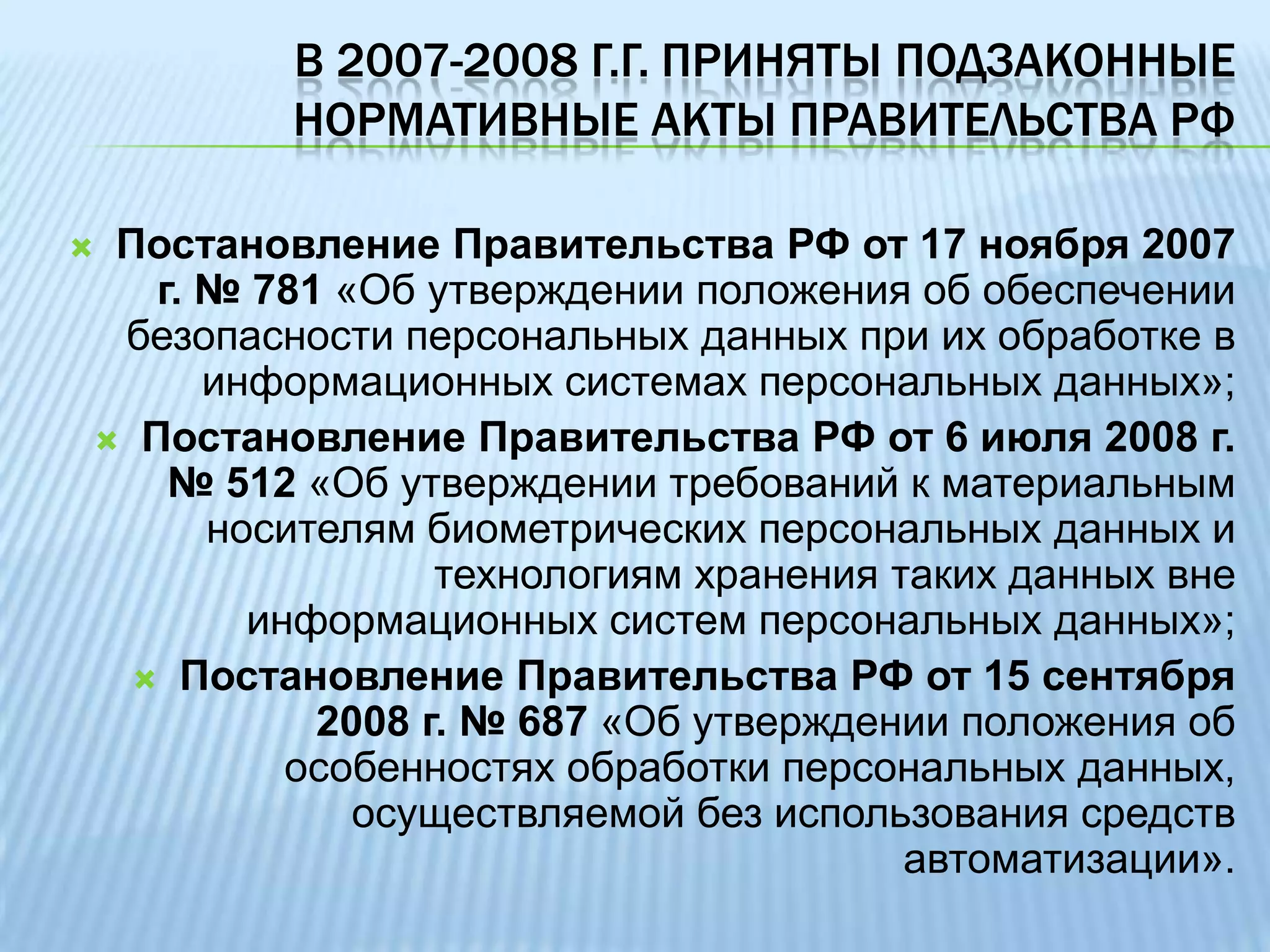 Защита персональных данных обеспечивает реализациюконституционных прав человека на неприкосновенность частной жизни, личную и семейную тайну (ст. 23 Конституции РФ) и ограничение сбора, хранения, использования и распространения информации о частной жизни (ст. 24, там же). В 2007-2008 г.г. приняты подзаконные нормативные акты Правительства РФПостановление Правительства РФ от 17 ноября 2007 г. № 781 «Об утверждении положения об обеспечении безопасности персональных данных при их обработке в информационных системах персональных данных»;Постановление Правительства РФ от 6 июля 2008 г. № 512 «Об утверждении требований к материальным носителям биометрических персональных данных и технологиям хранения таких данных вне информационных систем персональных данных»;Постановление Правительства РФ от 15 сентября 2008 г. № 687 «Об утверждении положения об особенностях обработки персональных данных, осуществляемой без использования средств автоматизации».