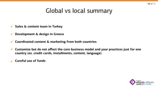 10 of 11

Global vs local summary
Sales & content team in Turkey
Development & design in Greece
Coordinated content & marketing from both countries
Customize but do not affect the core business model and your practices just for one
country (ex. credit cards, installments, content, language)
Careful use of funds

 