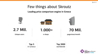 2 of 11

Few things about Skroutz
Leading price comparison engine in Greece

2.7 Mil.

1.000+

Unique users

70 Mil.

e-shops

Top 5
in Greece

pageviews/month

Top 3000
worldwide

 