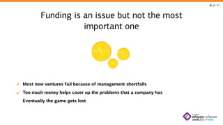 8 of 11

Funding is an issue but not the most
important one

Most new ventures fail because of management shortfalls
Too much money helps cover up the problems that a company has
Eventually the game gets lost

 