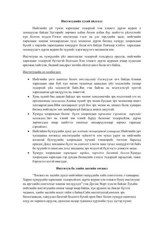Институцийн тухай ойлголт
Нийгмийн үй түмэн харилцааг тодорхой хэм хэмжээ дүрэм журам л
зохицуулж байдаг.Эдгээрийг зөрчвөл албан болон албан бус шийтгэл үйлчлэхийг
хүн болгон мэддэг.Тэгвэл институци гэдэг нь улс төр,эдийн засаг, нийгмийн
харилцааг хашиж хязгаарлахын тулд зохиосон дүрэм бөгөөд хүмүүс хоорондын
бүхий л төрлийн харилцааны хөшүүрэг болж өгч байдаг.Товчоор хэлбэл харилцааг
зохицуулагч дүрэм журам ба түүнийг хэрэгжүүлэгч механизм юм.
Институци нь хүмүүсийн үйл ажиллагааг тодорхой гольдролд оруулж, нийгмийн
харилцааг тодорхой бүтэцтэй болгодог.Хэм хэмжээ дүрэм журмын ачаар худалдаа
арилжаа хийгдэж, бидний амьдрал энгийн ойлгогдмол болж өгч байна.
Институцийн ач холбогдол:
Нийгмийн үнэт капитал болох итгэлцэлийг бэхжүүлж өгч байдаг.Аливаа
харилцаан орж буй хүн нөгөө талынхаа цаашдын үйл хөдлөлийн талаар
тодорхой үйл хөдлөлтэй байх.Яах гэж байгаа нь мэдэгдэхгүй хүнтэй
харилцаагаа үргэжлүүлэх нь төвөгтэй.
Хувь хүний бие даасан байдал эрх чөлөөг хөндлөнгийн эрх мэдэлтний хэт их
оролцооноос хамгаалах.Аливаа хүний эрх чөлөө бусдын эрх чөлөөгөөр ямагт
хязгаарлагдана.Ийм хязгаарлалт үгүй бол эрх чөлөө нь лиценз болж хувирах
бөгөөд нийгащэм эмх замбараагүй байдалд живэх аюултай.
Хүмүүс хоорондын болон бүлэг хоорондын зөрчилөөс сэргийлж зөрчлийг
намжаах.Энэ нь хэний зөв хэний буруу болохыг тодорхойлж, дүрэм
зөрчигсдөд ямар шийтгэл оноохыг анхааруулснаар зөрчил гарахаас
сэргийлнэ.
Нийгмйин бүлгүүдийн дунд эрх мэдлийг тэнцвэртэй хувиарлах.Нийгмийн урт
хугацааны хөгжилд институцийн гүйцэтгэх нэн чухал үүрэг нь нийгмийн
ялгаатай бүлгүүдийн хоорондын хүчний тэнцвэрийг тогтоон барьхад
оршдог.Доод зиндааны бүлэг нь сонголт хэмээх маш чухал хөшүүрэгтэй байх
ба түүнийгээ ашиглан дээд зиндааны эрх мэдэлтэй бүлгээсээ дэмжлэг авдаг.
Хүмүүс хоорондын харилцааг зардал, чирэгдэл багатай болгох.Хүмүүс
хоорондын харилцаа тэр дундаа бизнесийн хэлцэл тодорхой зардалтай, төвөг
бэрхшээл ихтэй явагддаг.
Институц ба эдийн засгийн хөгжил
“Хөгжил нь эцсийн дүндэ нийгмйин гишүүдийн хийх сонголтоос л хамаарна.
Харин хүмүүсийн харилцааг тодорхойлох дүрэм журам хэм хэмжээ буюу институци
нь иргэдийн сонголтыг хашиж чиглүүлдэг” гэж Дуглас Норт хэлсэн байдаг.Тухайн
нийгмийн институцийн шинж чанар ямар байна, хүн ардынх нь баялаг бүтээх
чадавхи, эдийн засгийн өсөлт тийм л байна.Сайн институцтай,өмчлөх эрх
баталгаажсан, гажуудал багатай бодлого бүхий орон биет болон хүмүүн капиталд
илүү их хөрөнгө оруулж, орлогын өндөр түвшинд хүрэхийн тулд эдгээр хүчин

 