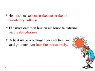 Heat can cause heatstroke, sunstroke or
circulatory collapse.
The most common human response to extreme
heat is dehydration
 A heat wave is a danger because heat and
sunlight may over heat the human body.
 