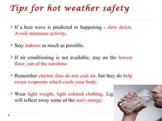 Tips for hot weather safety
If a heat wave is predicted or happening - slow down.
Avoid strenuous activity.
Stay indoors as much as possible.
If air conditioning is not available, stay on the lowest
floor, out of the sunshine.
Remember electric fans do not cool air, but they do help
sweat evaporate which cools your body.
Wear light weight, light colored clothing. Light colors
will reflect away some of the sun's energy.
 