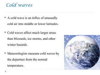 Cold waves
 A cold wave is an influx of unusually
cold air into middle or lower latitudes.
 Cold waves affect much larger areas
than blizzards, ice storms, and other
winter hazards.
 Meteorologists measure cold waves by
the departure from the normal
temperature.
 