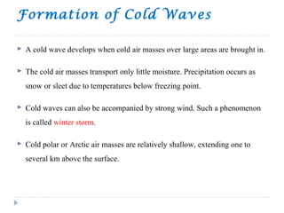Formation of Cold Waves
 A cold wave develops when cold air masses over large areas are brought in.
 The cold air masses transport only little moisture. Precipitation occurs as
snow or sleet due to temperatures below freezing point.
 Cold waves can also be accompanied by strong wind. Such a phenomenon
is called winter storm.
 Cold polar or Arctic air masses are relatively shallow, extending one to
several km above the surface.
 