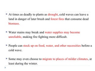  At times as deadly to plants as drought, cold waves can leave a
land in danger of later brush and forest fires that consume dead
biomass.
 Water mains may break and water supplies may become
unreliable, making fire fighting more difficult.
 People can stock up on food, water, and other necessities before a
cold wave.
 Some may even choose to migrate to places of milder climates, at
least during the winter.
 