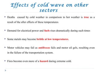 Effects of cold wave on other
sectors
 Deaths caused by cold weather in comparison to hot weather is true as a
result of the after effects of these temperatures
 Demand for electrical power and fuels rises dramatically during such times
 Some metals may become brittle at low temperatures.
 Motor vehicles may fail as antifreeze fails and motor oil gels, resulting even
in the failure of the transportation system.
 Fires become even more of a hazard during extreme cold.
 