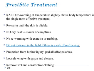 Frostbite Treatment
30
 RAPID re-warming at temperature slightly above body temperature is
the single most effective treatment.
 Re-warm until the skin is pliable.
 NO dry heat -- stoves or campfires.
 No re-warming with exercise or rubbing.
 Do not re-warm in the field if there is a risk of re-freezing.
 Protection from further injury, pad all affected areas.
 Loosely wrap with gauze and elevate.
 Remove wet and constrictive clothing.
 