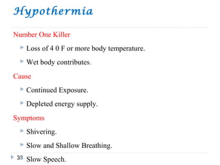 Hypothermia
33
Number One Killer
 Loss of 4 0 F or more body temperature.
 Wet body contributes.
Cause
 Continued Exposure.
 Depleted energy supply.
Symptoms
 Shivering.
 Slow and Shallow Breathing.
 Slow Speech.
 