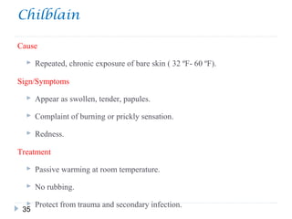 Chilblain
35
Cause
 Repeated, chronic exposure of bare skin ( 32 ºF- 60 ºF).
Sign/Symptoms
 Appear as swollen, tender, papules.
 Complaint of burning or prickly sensation.
 Redness.
Treatment
 Passive warming at room temperature.
 No rubbing.
 Protect from trauma and secondary infection.
 
