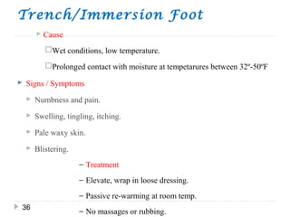 Trench/Immersion Foot
36
 Cause
Wet conditions, low temperature.
Prolonged contact with moisture at tempetarures between 32º-50ºF
 Signs / Symptoms
 Numbness and pain.
 Swelling, tingling, itching.
 Pale waxy skin.
 Blistering.
− Treatment
− Elevate, wrap in loose dressing.
− Passive re-warming at room temp.
− No massages or rubbing.
 