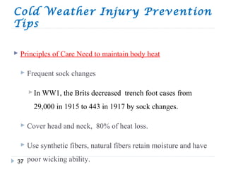 Cold Weather Injury Prevention
Tips
37
 Principles of Care Need to maintain body heat
 Frequent sock changes
In WW1, the Brits decreased trench foot cases from
29,000 in 1915 to 443 in 1917 by sock changes.
 Cover head and neck, 80% of heat loss.
 Use synthetic fibers, natural fibers retain moisture and have
poor wicking ability.
 