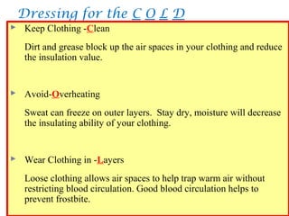 Dressing for the C O L D
39
 Keep Clothing -Clean
Dirt and grease block up the air spaces in your clothing and reduce
the insulation value.
 Avoid-Overheating
Sweat can freeze on outer layers. Stay dry, moisture will decrease
the insulating ability of your clothing.
 Wear Clothing in -Layers
Loose clothing allows air spaces to help trap warm air without
restricting blood circulation. Good blood circulation helps to
prevent frostbite.
 