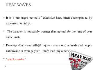 HEAT WAVES
 It is a prolonged period of excessive heat, often accompanied by
excessive humidity.
 The weather is noticeably warmer than normal for the time of year
and climate.
 Develop slowly and kills(& injure many more) animals and people
nationwide in average year…more than any other disaster
 “silent disaster”
 
