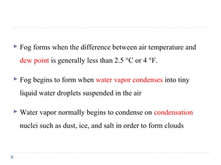  Fog forms when the difference between air temperature and
dew point is generally less than 2.5 °C or 4 °F.
 Fog begins to form when water vapor condenses into tiny
liquid water droplets suspended in the air
 Water vapor normally begins to condense on condensation
nuclei such as dust, ice, and salt in order to form clouds
 