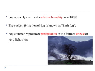  Fog normally occurs at a relative humidity near 100%
 The sudden formation of fog is known as "flash fog".
 Fog commonly produces precipitation in the form of drizzle or
very light snow
 