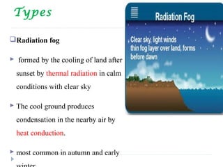 Types
Radiation fog
 formed by the cooling of land after
sunset by thermal radiation in calm
conditions with clear sky
 The cool ground produces
condensation in the nearby air by
heat conduction.
 most common in autumn and early
 