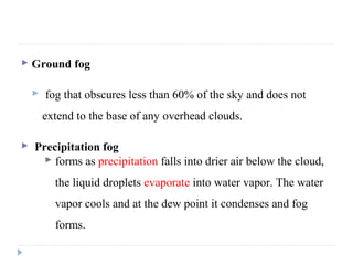  Ground fog
 fog that obscures less than 60% of the sky and does not
extend to the base of any overhead clouds.
 Precipitation fog
 forms as precipitation falls into drier air below the cloud,
the liquid droplets evaporate into water vapor. The water
vapor cools and at the dew point it condenses and fog
forms.
 