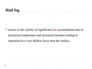 Hail fog
 occurs in the vicinity of significant hail accumulations due to
decreased temperature and increased moisture leading to
saturation in a very shallow layer near the surface.
 
