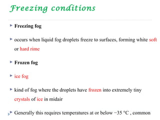 Freezing conditions
 Freezing fog
 occurs when liquid fog droplets freeze to surfaces, forming white soft
or hard rime
 Frozen fog
 ice fog
 kind of fog where the droplets have frozen into extremely tiny
crystals of ice in midair
 Generally this requires temperatures at or below −35 °C , common
 
