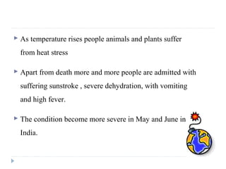  As temperature rises people animals and plants suffer
from heat stress
 Apart from death more and more people are admitted with
suffering sunstroke , severe dehydration, with vomiting
and high fever.
 The condition become more severe in May and June in
India.
 