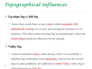 Topographical influences
 Up-slope fog or hill fog
 forms when winds blow air up a slope (called orographic lift),
adiabatically cooling it as it rises, and causing the moisture in it to
condense. This often causes freezing fog on mountaintops, where the
cloud ceiling would not otherwise be low enough.
 Valley fog
 forms in mountain valleys, often during winter. It is essentially a
radiation fog confined by local topography, and can last for several
days in calm conditions. In California's Central Valley, valley fog is
 