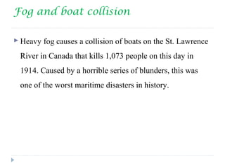 Fog and boat collision
 Heavy fog causes a collision of boats on the St. Lawrence
River in Canada that kills 1,073 people on this day in
1914. Caused by a horrible series of blunders, this was
one of the worst maritime disasters in history.
 