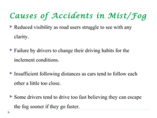 Causes of Accidents in Mist/Fog
 Reduced visibility as road users struggle to see with any
clarity.
 Failure by drivers to change their driving habits for the
inclement conditions.
 Insufficient following distances as cars tend to follow each
other a little too close.
 Some drivers tend to drive too fast believing they can escape
the fog sooner if they go faster.
 