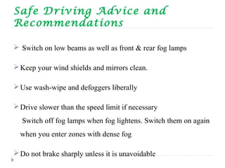 Safe Driving Advice and
Recommendations
 Switch on low beams as well as front & rear fog lamps
Keep your wind shields and mirrors clean.
Use wash-wipe and defoggers liberally
Drive slower than the speed limit if necessary
Switch off fog lamps when fog lightens. Switch them on again
when you enter zones with dense fog
Do not brake sharply unless it is unavoidable
 