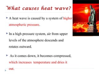 What causes heat wave?
 A heat wave is caused by a system of higher
atmospheric pressure.
 In a high pressure system, air from upper
levels of the atmosphere descends and
rotates outward.
 As it comes down, it becomes compressed,
which increases temperature and dries it
out.
 