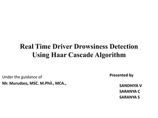 Real Time Driver Drowsiness Detection
Using Haar Cascade Algorithm
Presented by
SANDHIYA V
SARANYA C
SARANYA S
Under the guidance of
Mr. Murudass, MSC. M.Phil., MCA.,
 