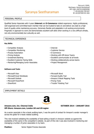 Flat no:4, 158 B,
Marlowes, Hemel Hempstead
HP1 1BA, UNITED KINGDOM
T +44 (0)1442 769 647
M +44 (0)7494 015 465
Qualified Senior Associate with 4 years Internet and E-Commerce related experience. Highly professional,
well organized and committed team member that can be trusted to take on and deliver any task to a high
level of quality while maintaining accuracy. Extremely flexible and adaptable in all working environments.
Pragmatic in approach to work and demonstrates excellent soft skills when working in a very difficult climate,
not only environmentally but culturally as well.
Key Skills:
▪ Competitor Analysis ▪ Internet
▪ Competitor Monitoring ▪ Customer Service
▪ Process Automation ▪ E-Commerce
▪ Pricing Analysis ▪ Working with Off-shore Teams
▪ Investment Banking ▪ Excellent communicator at all levels
▪ Excellent Customer Facing Skills ▪ Working collaboratively across teams
▪ Mentoring/Managing Junior Associates ▪ Project Management
Software and Tools:
▪ Microsoft Visio ▪ Microsoft Word
▪ Microsoft Excel Workbook ▪ Forward Audits Tool
▪ Microsoft Outlook ▪ Amazon E-Book Mapping Tools
▪ Microsoft PowerPoint ▪ Pricing Tools
▪ SharePoint ▪ Trouble Ticketing Tool
Amazon.com, Inc. Chennai India OCTOBER 2014 – JANUARY 2016
Off-Shore: Amazon.com, London UK and US region
As a senior associate in the e-book auditing team, I was the point of contact for Amazon’s vendor manager’s
across the globe for e-book related auditing.
This role involved validating the availability of best-selling e-book’s in Amazon website as against the
availability of the same in the competitor’s website. As part of this role I was also involved in mentoring and
managing a number of junior associates in my team.
Position: Senior Digital Process Associate
Saranya Seetharaman
PERSONAL PROFILE
TECHNICAL EXPERIENCE
EMPLOYMENT DETAILS
 