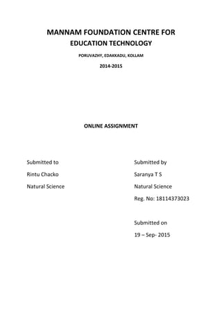 MANNAM FOUNDATION CENTRE FOR
EDUCATION TECHNOLOGY
PORUVAZHY, EDAKKADU, KOLLAM
2014-2015
ONLINE ASSIGNMENT
Submitted to Submitted by
Rintu Chacko Saranya T S
Natural Science Natural Science
Reg. No: 18114373023
Submitted on
19 – Sep- 2015
 