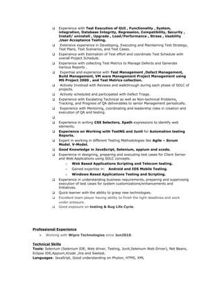  Experience with Test Execution of GUI , Functionality , System,
integration, Database Integrity, Regression, Compatibility, Security ,
Install/ uninstall , Upgrade , Load/Performance , Stress , Usability
,User Acceptance Testing.
 Extensive experience in Developing, Executing and Maintaining Test Strategy,
Test Plans, Test Scenarios, and Test Cases.
 Experience with Estimation of Test effort and coordinate Test Schedule with
overall Project Schedule.
 Experience with collecting Test Metrics to Manage Defects and Generate
Various Reports .
 Expertise and experience with Test Management ,Defect Management,
Build Management, VM ware Management Project Management using
MS Project 2000 , and Test Metrics collection.
 Actively Involved with Reviews and walkthrough during each phase of SDLC of
projects.
 Actively scheduled and participated with Defect Triage.
 Experience with Escalating Technical as well as Non-technical Problems,
Tracking, and Progress of QA deliverables to senior Management periodically.
 Experience with Mentoring, coordinating and leadership roles in creation and
execution of QA and testing.

 Experience in writing CSS Selectors, Xpath expressions to identify web
elements.
 Experience on Working with TestNG and Junit for Automation testing
Reports.
 Expert in working in different Testing Methodologies like Agile – Scrum
Model, V-Model.
 Good Knowledge in JavaScript, Selenium, appium and xcode.
 Experience in designing, preparing and executing test cases for Client Server
and Web Applications using SDLC concepts.
o Web Based Applications Scripting and Telecom testing.
o Gained expertise in: Android and IOS Mobile Testing.
o Windows Based Applications Testing and Scripting.
 Experience in understanding business requirements, preparing and supervising
execution of test cases for system customizations/enhancements and
Initiatives.
 Quick learner with the ability to grasp new technologies.
 Excellent team player having ability to finish the tight deadlines and work
under pressure.
 Good exposure on testing & Bug Life Cycle.
Professional Experience
 Working with Wipro Technologies since Jun2010.
Technical Skills
Tools: Selenium (Selenium IDE, Web driver, Testing, Junit,Selenium Web Driver), Net Beans,
Eclipse IDE,Appium,Xcode ,Jira and Seetest.
Languages: JavaSript, Good understanding on Phyton, HTM5, XML
 