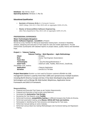 Database: SQL Server, Excel
Operating Systems: Windows 7, Mac Os
Educational Qualification
 Bachelor of Science (B.Sc.) in Computer Science
(NGM College ,Poll chi) in May 2010 with an aggregate CGPA of 8.4%.
 Master of Science(MS)in Software Engineering .
(Bits Pilani,Rajasthan)in May 2015 with an aggregate CGPA of 6.2%
PROFESSIONAL EXPERIENCE:
Wipro Technologies-Bangalore
Senior Software Engineer, June2010 to Present
Served as a key member for Manual & Automation testing team. Involved in feasibility
analysis, designing and execution of Test Cases for web and mobile applications. Provide
client/onsite counterparts with detailed reports on project status, quality metrics and identified
bugs.
Project 1 – Telecom Testing
Telecom Testing – Web Migration – Agile Methodology
Client : Ericsson
Role : Senior Test Engineer (Automation)
Team Size : 5
Technologies : Java,Perl,MongoDB,Windows 7
Used Tools : Selenium (IDE, TestNG, Web driver), JavaScript,
Jira,Eclipse Luna, Jenkins
Application : Telecom Application
Duration : Jan2015 to Till Date
Project Description:Ecenter is a tool used by Ericsson customer eCenter as a lab
management solution is used by more than 1200 users spread across multiple locations
including North America, Europe and Asia. It has been developed using advanced
technologies such as Mongo DB, Web Socket, Mojolicious, Application Server
Framework and UKIJS UI Framework.
Responsibilities:
 Prepared and Executed Test Cases as per System Requirements.
 Prepared and Execution of test scripts using Selenium.
 Developed the Automation Test Scripts.
 Reviewing the Test Reports using TestNG.
 Performed functional, compatibility testing on different browsers like Firefox & Chrome.
 Performed automation testing using Maven, SVN & GIT Hub and Jenkins.
 Participated in identifying the Test scenarios and designing the Test cases.
 Performed manual testing on some modules.
 Performed various black box testing Methodologies Like functional testing and Regression
Testing.
 