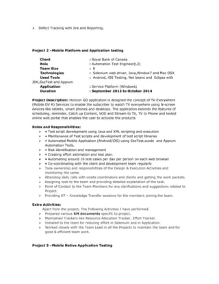  Defect Tracking with Jira and Reporting.
Project 2 –Mobile Platform and Application testing
Client : Royal Bank of Canada
Role : Automation Test Engineer(L2)
Team Size : 8
Technologies : Selenium web driver, Java,Window7 and Mac OSX
Used Tools : Android, iOS Testing, Net beans and Eclipse with
JDK,SeeTest and Appium
Application : Service Platform (Windows)
Duration : September 2012 to October 2014
Project Description: Horizon GO application is designed the concept of TV Everywhere
(Mobile DV R) Services to enable the subscriber to watch TV everywhere using N-screen
devices like tablets, smart phones and desktops. The application extends the features of
scheduling, reminder, Catch up Content, VOD and Stream to TV, TV to Phone and tested
online web portal that enables the user to activate the products
Roles and Responsibilities:
 • Test script development using Java and XML scripting and execution
 • Maintenance of Test scripts and development of test script libraries
 • Automated Mobile Application (Android/iOS) using SeeTest,xcode and Appium
Automation Tools.
 • Risk identification and management
 • Creating effort estimation and test plan.
 • Automating around 10 test cases per day per person on each web browser
 • Co-coordinating with the client and development team regularly
 Took ownership and responsibilities of the Design & Execution Activities and
monitoring the same.
 Attending daily calls with onsite coordinators and clients and getting the work packets.
 Assigning task to the team and providing detailed explanation of the task.
 Point of Contact to the Team Members for any clarifications and suggestions related to
Project.
 Providing KT – Knowledge Transfer sessions for the members joining the team.
Extra Activities:
Apart from the project, The Following Activities I have performed.
 Prepared various KM documents specific to project.
 Maintained Trackers like Resource Allocation Tracker, Effort Tracker.
 Initiated to the team for reducing effort in Selenium and in Application.
 Worked closely with the Team Lead in all the Projects to maintain the team and for
good & efficient team work.
Project 3 –Mobile Native Application Testing
 