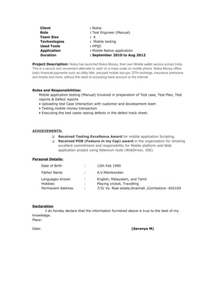 Client : Nokia
Role : Test Engineer (Manual)
Team Size : 4
Technologies : Mobile testing
Used Tools : HPQC
Application : Mobile Native application
Duration : September 2010 to Aug 2012
Project Description: Nokia has launched Nokia Money, their own Mobile wallet service across India.
This is a secure and convenient alternate to cash on a mass scale on mobile phone. Nokia Money offers
basic financial payments such as utility bills, pre-paid mobile top-ups, DTH recharge, insurance premiums
and tickets and more, without the need of accessing bank account or the internet.
Roles and Responsibilities:
Mobile application testing (Manual) Involved in preparation of Test case, Test Plan, Test
reports & Defect reports
• Uploading test Case Interaction with customer and development team
• Testing mobile money transaction
• Executing the test cases raising defects in the defect track sheet.
ACHIEVEMENTS:
 Received Testing Excellence Award for mobile application Scripting.
 Received POB (Feature in my Cap) award in the organization for showing
excellent commitment and responsibility for Mobile platform and Web
application project using Selenium tools (WebDriver, IDE).
Personal Details:
Date of Birth : 12th Feb 1990
Father Name : A.V.Manikandan
Languages Known : English, Malayalam, and Tamil
Hobbies : Playing cricket, Travelling
Permanent Address : 7/3c Vs. Real estate,Anaimali ,Coimbatore -642104
Declaration
I do hereby declare that the information furnished above is true to the best of my
knowledge.
Place:
Date: (Saranya M)
 